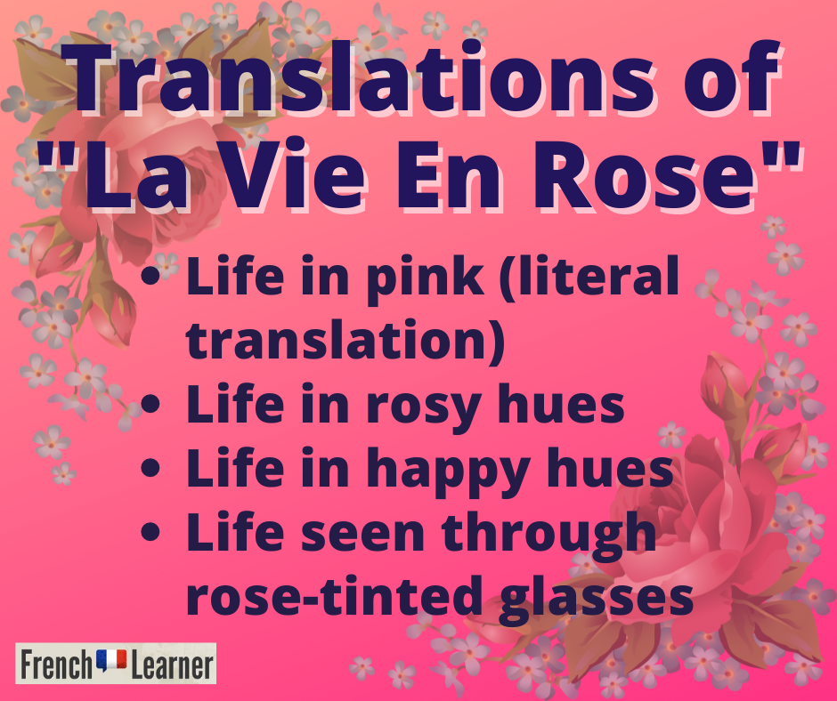 Translations for "La Vie En Rose" include: Life in pink, life in rosy hues, life in happy hues and life seen through rose-tinted glasses.