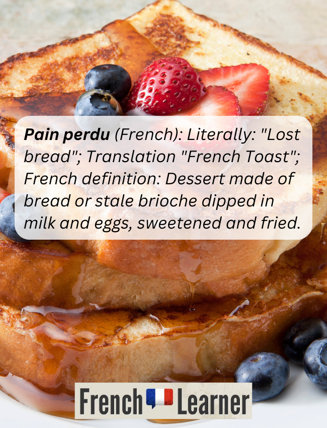 Pain perdu (French): Literally: "Lost bread"; Translation "French Toast"; French definition: Dessert made of bread or stale brioche dipped in milk and eggs, sweetened and fried.  